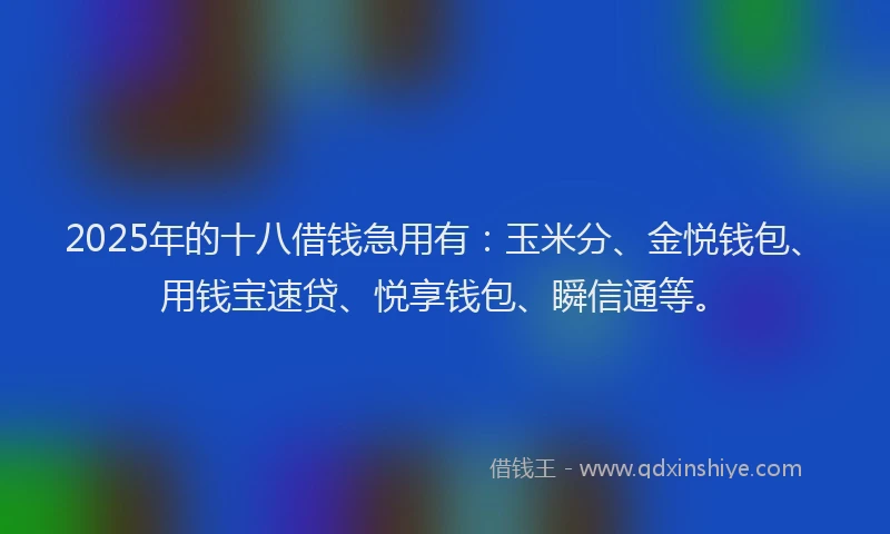 2025年的十八借钱急用有：玉米分、金悦钱包、用钱宝速贷、悦享钱包、瞬信通等。