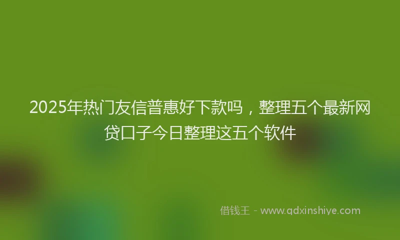 2025年热门友信普惠好下款吗，整理五个最新网贷口子今日整理这五个软件