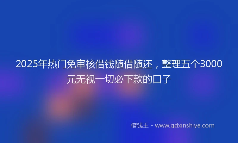 2025年热门免审核借钱随借随还，整理五个3000元无视一切必下款的口子