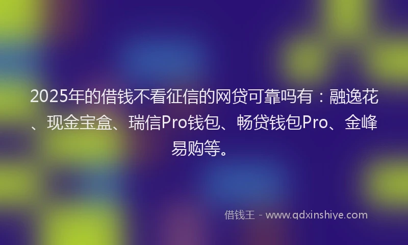 2025年的借钱不看征信的网贷可靠吗有：融逸花、现金宝盒、瑞信Pro钱包、畅贷钱包Pro、金峰易购等。