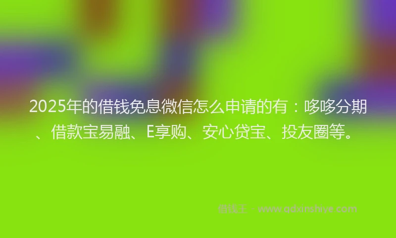 2025年的借钱免息微信怎么申请的有：哆哆分期、借款宝易融、E享购、安心贷宝、投友圈等。