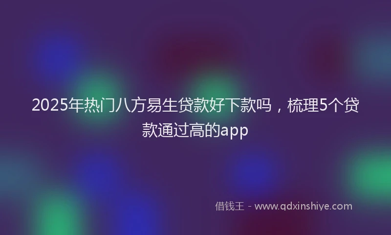 2025年热门八方易生贷款好下款吗，梳理5个贷款通过高的app