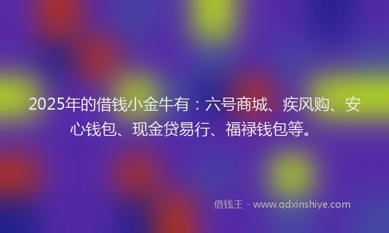 2025年的借钱小金牛有：六号商城、疾风购、安心钱包、现金贷易行、福禄钱包等。