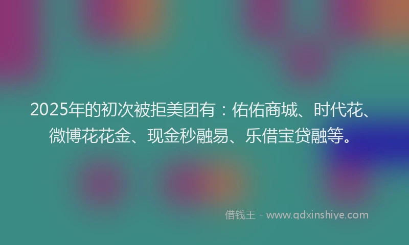 2025年的初次被拒美团有：佑佑商城、时代花、微博花花金、现金秒融易、乐借宝贷融等。