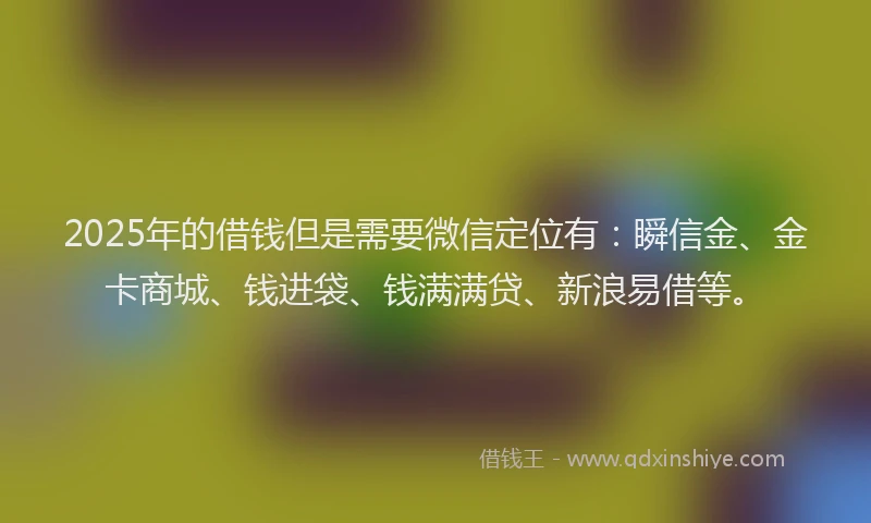 2025年的借钱但是需要微信定位有：瞬信金、金卡商城、钱进袋、钱满满贷、新浪易借等。
