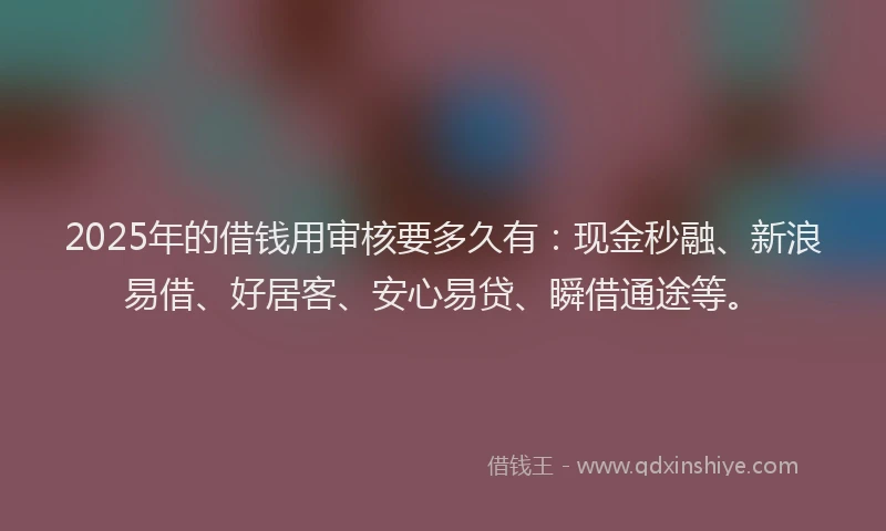 2025年的借钱用审核要多久有：现金秒融、新浪易借、好居客、安心易贷、瞬借通途等。