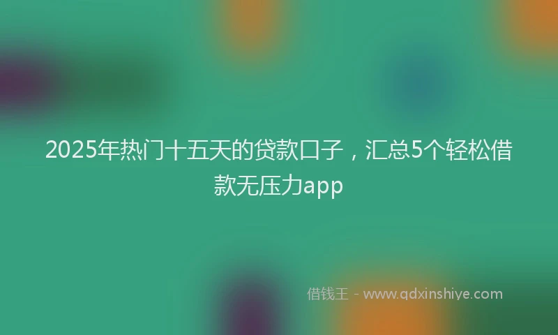 2025年热门十五天的贷款口子，汇总5个轻松借款无压力app