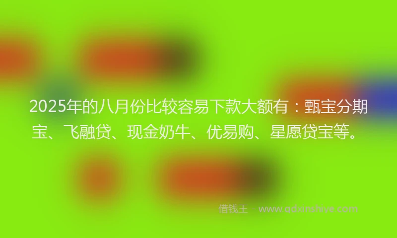 2025年的八月份比较容易下款大额有：甄宝分期宝、飞融贷、现金奶牛、优易购、星愿贷宝等。