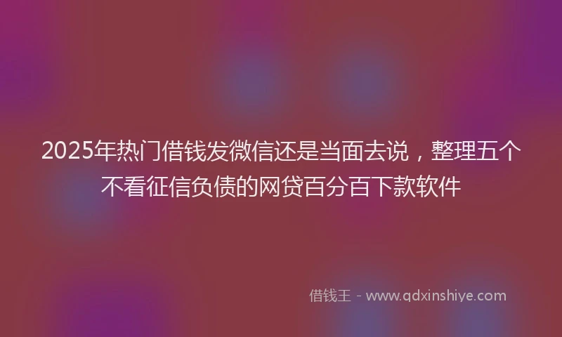 2025年热门借钱发微信还是当面去说，整理五个不看征信负债的网贷百分百下款软件