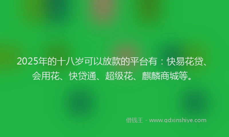 2025年的十八岁可以放款的平台有：快易花贷、会用花、快贷通、超级花、麒麟商城等。