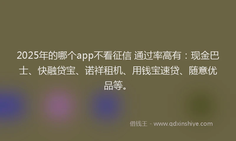 2025年的哪个app不看征信 通过率高有：现金巴士、快融贷宝、诺祥租机、用钱宝速贷、随意优品等。