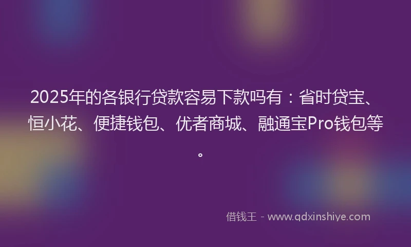 2025年的各银行贷款容易下款吗有：省时贷宝、恒小花、便捷钱包、优者商城、融通宝Pro钱包等。