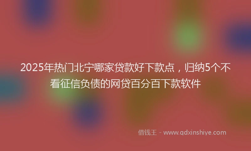 2025年热门北宁哪家贷款好下款点，归纳5个不看征信负债的网贷百分百下款软件