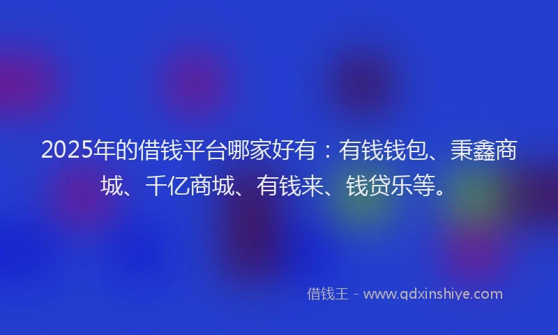 2025年的借钱平台哪家好有：有钱钱包、秉鑫商城、千亿商城、有钱来、钱贷乐等。