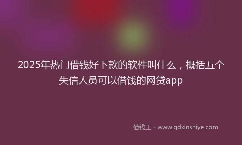 2025年热门借钱好下款的软件叫什么，概括五个失信人员可以借钱的网贷app