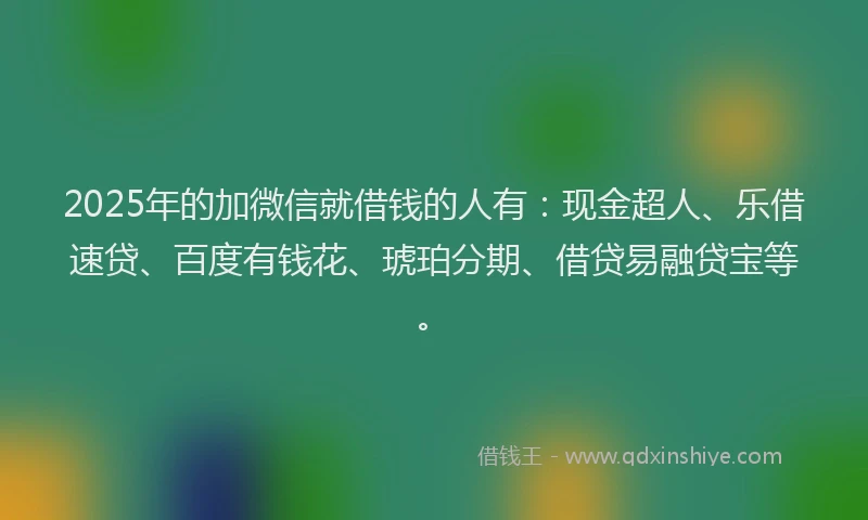 2025年的加微信就借钱的人有：现金超人、乐借速贷、百度有钱花、琥珀分期、借贷易融贷宝等。
