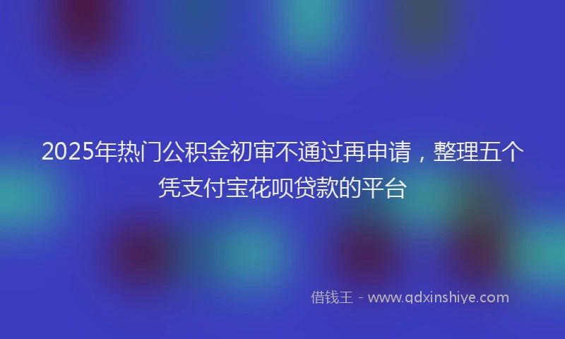 2025年热门公积金初审不通过再申请，整理五个凭支付宝花呗贷款的平台