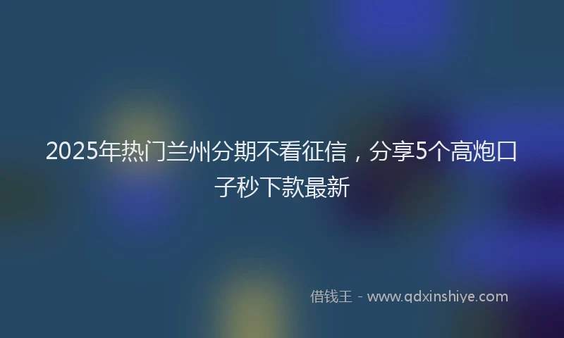 2025年热门兰州分期不看征信，分享5个高炮口子秒下款最新