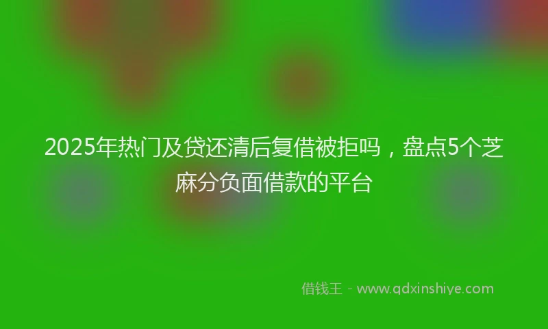 2025年热门及贷还清后复借被拒吗，盘点5个芝麻分负面借款的平台