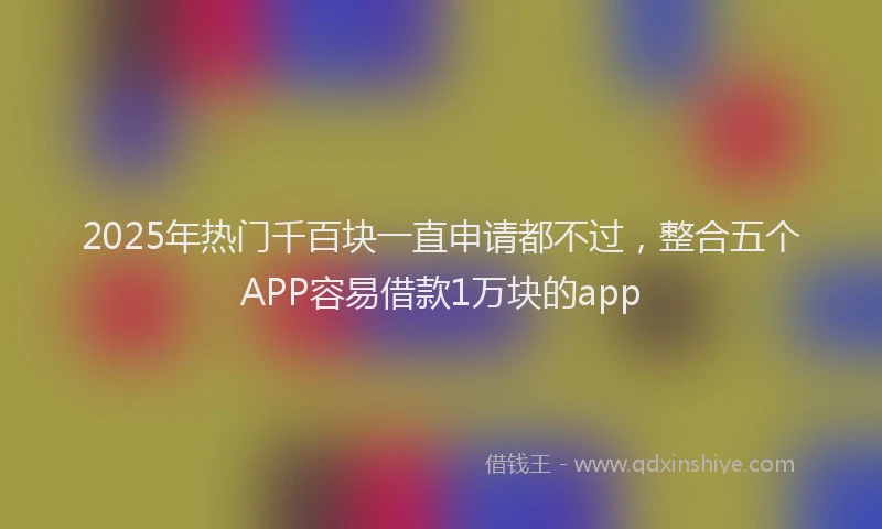 2025年热门千百块一直申请都不过，整合五个APP容易借款1万块的app