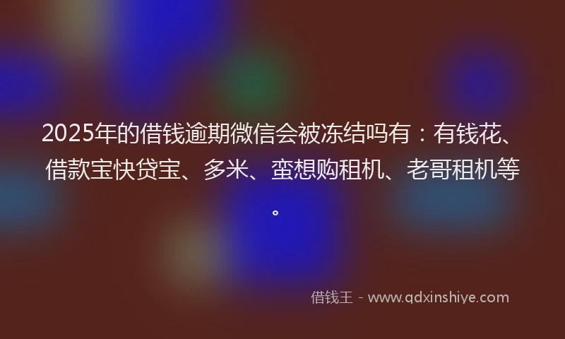 2025年的借钱逾期微信会被冻结吗有：有钱花、借款宝快贷宝、多米、蛮想购租机、老哥租机等。