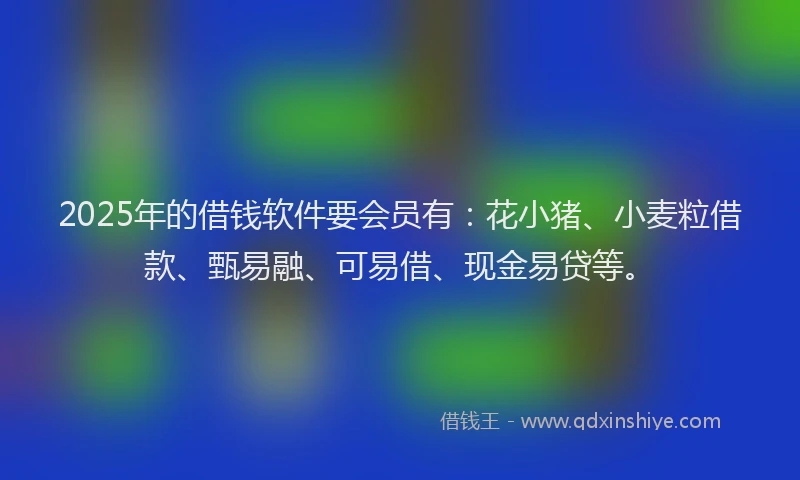 2025年的借钱软件要会员有：花小猪、小麦粒借款、甄易融、可易借、现金易贷等。