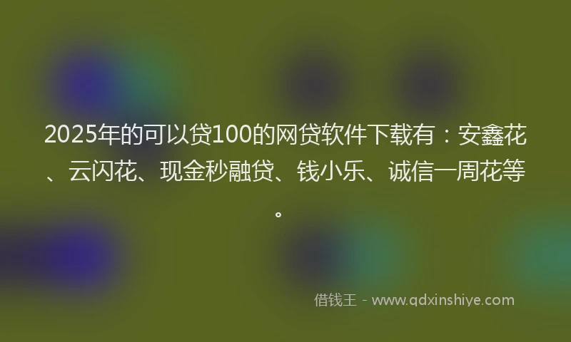 2025年的可以贷100的网贷软件下载有：安鑫花、云闪花、现金秒融贷、钱小乐、诚信一周花等。