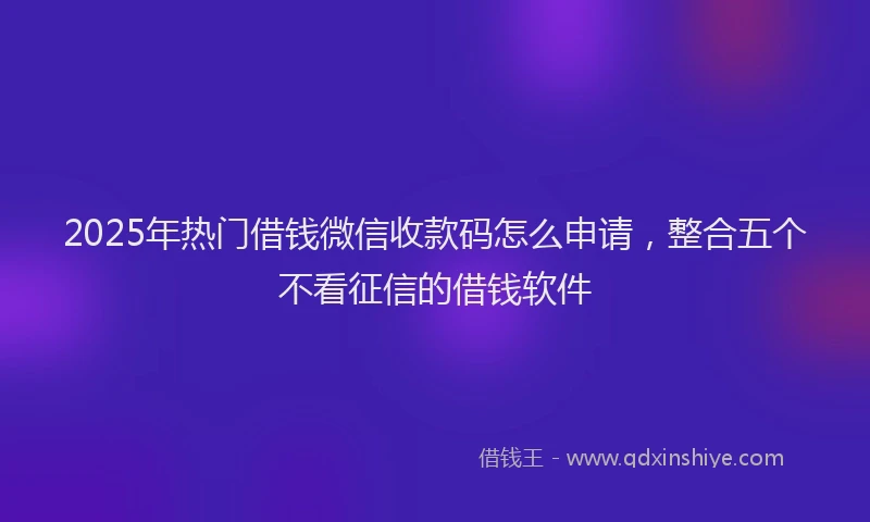 2025年热门借钱微信收款码怎么申请，整合五个不看征信的借钱软件