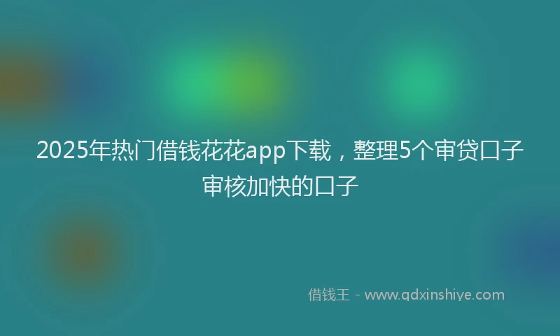 2025年热门借钱花花app下载，整理5个审贷口子审核加快的口子