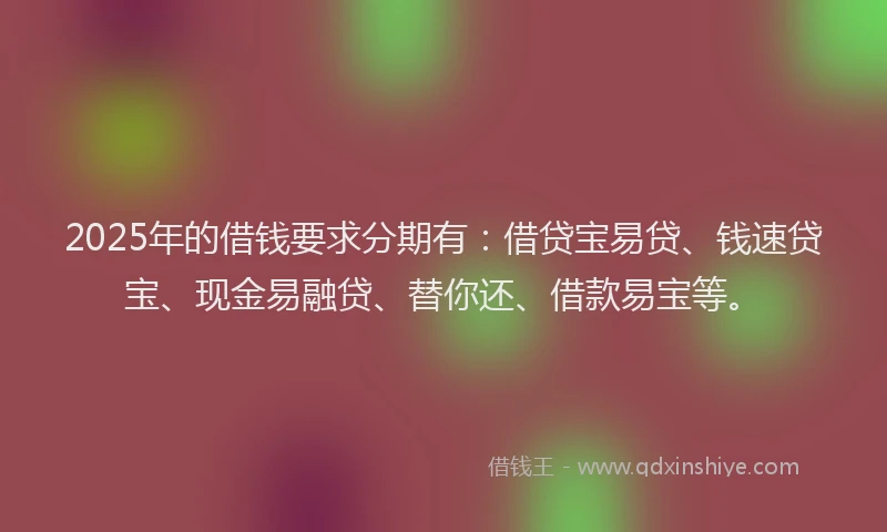 2025年的借钱要求分期有：借贷宝易贷、钱速贷宝、现金易融贷、替你还、借款易宝等。