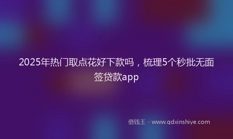 2025年热门取点花好下款吗，梳理5个秒批无面签贷款app