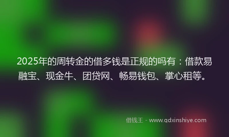 2025年的周转金的借多钱是正规的吗有：借款易融宝、现金牛、团贷网、畅易钱包、掌心租等。