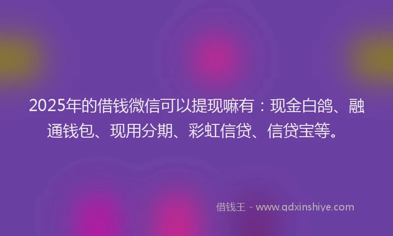 2025年的借钱微信可以提现嘛有：现金白鸽、融通钱包、现用分期、彩虹信贷、信贷宝等。