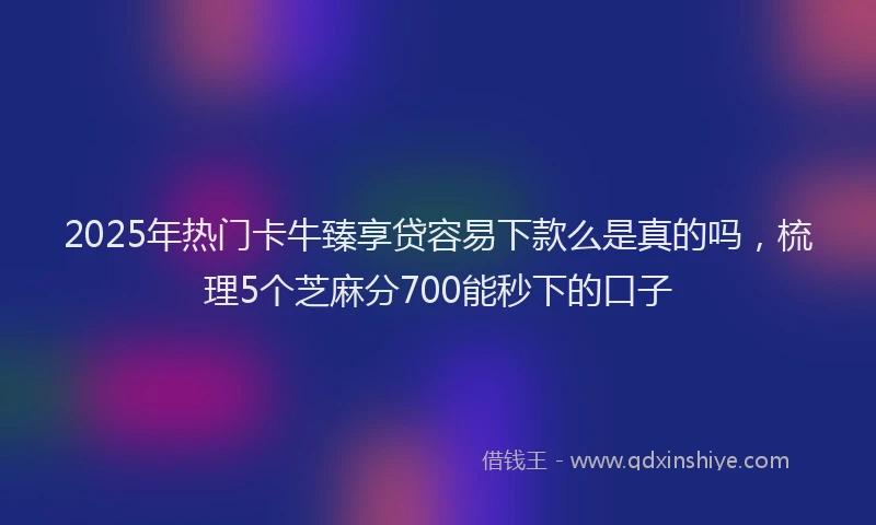 2025年热门卡牛臻享贷容易下款么是真的吗，梳理5个芝麻分700能秒下的口子