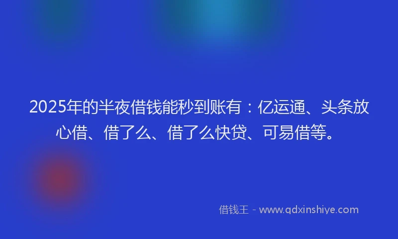 2025年的半夜借钱能秒到账有：亿运通、头条放心借、借了么、借了么快贷、可易借等。
