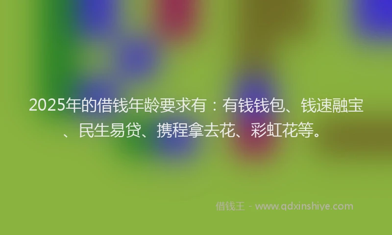 2025年的借钱年龄要求有：有钱钱包、钱速融宝、民生易贷、携程拿去花、彩虹花等。