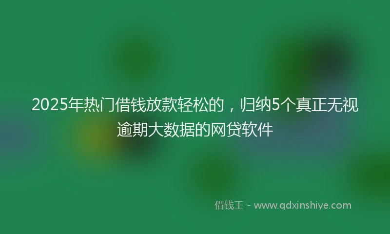 2025年热门借钱放款轻松的，归纳5个真正无视逾期大数据的网贷软件