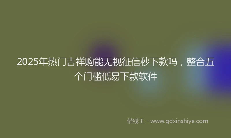 2025年热门吉祥购能无视征信秒下款吗，整合五个门槛低易下款软件