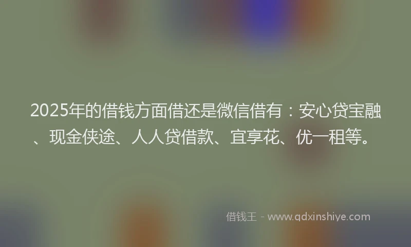 2025年的借钱方面借还是微信借有：安心贷宝融、现金侠途、人人贷借款、宜享花、优一租等。