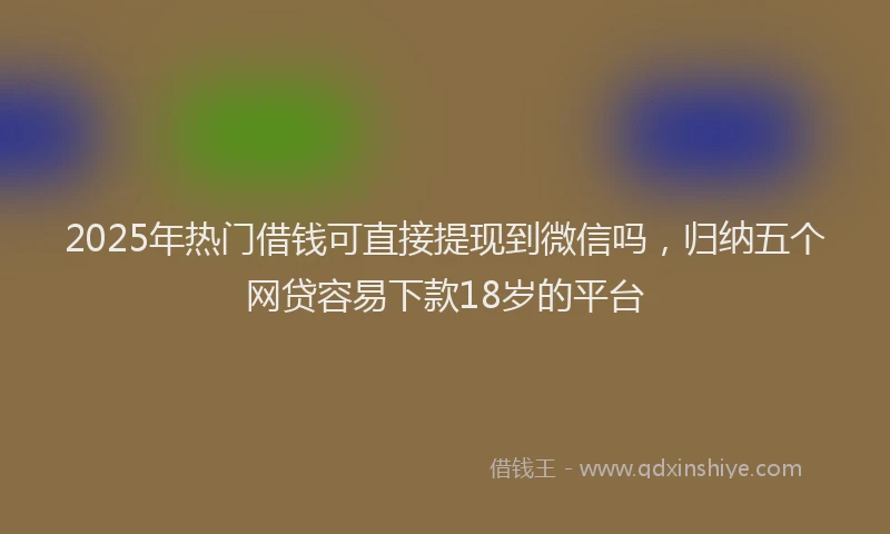 2025年热门借钱可直接提现到微信吗，归纳五个网贷容易下款18岁的平台