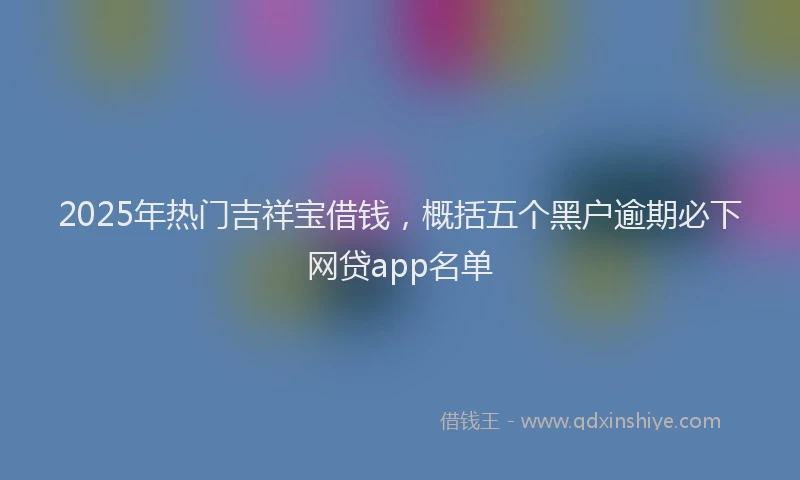 2025年热门吉祥宝借钱，概括五个黑户逾期必下网贷app名单