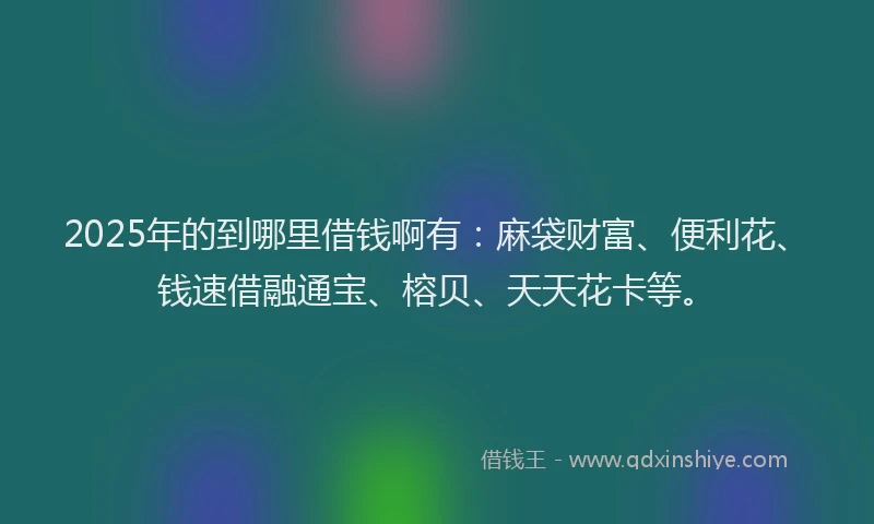2025年的到哪里借钱啊有：麻袋财富、便利花、钱速借融通宝、榕贝、天天花卡等。