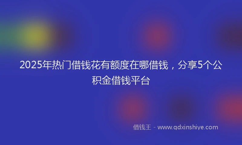 2025年热门借钱花有额度在哪借钱，分享5个公积金借钱平台