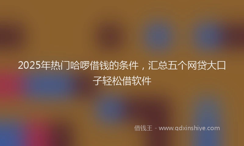 2025年热门哈啰借钱的条件，汇总五个网贷大口子轻松借软件