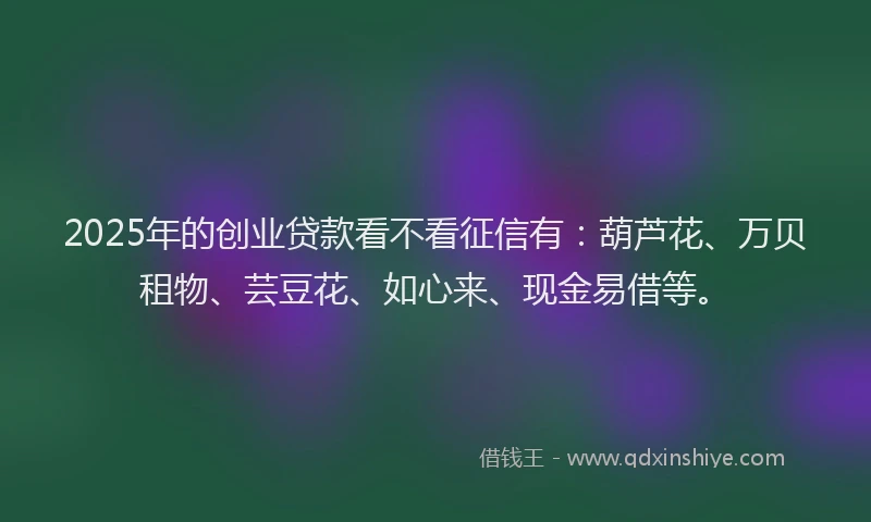 2025年的创业贷款看不看征信有：葫芦花、万贝租物、芸豆花、如心来、现金易借等。