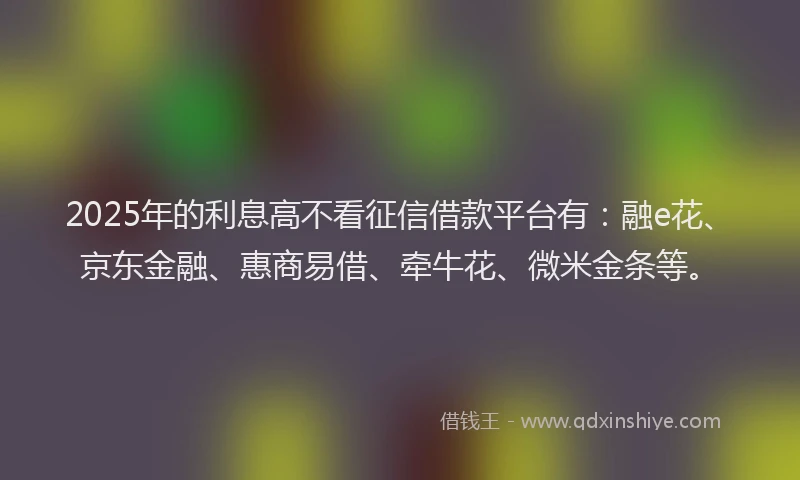 2025年的利息高不看征信借款平台有：融e花、京东金融、惠商易借、牵牛花、微米金条等。