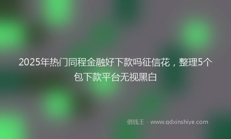 2025年热门同程金融好下款吗征信花，整理5个包下款平台无视黑白