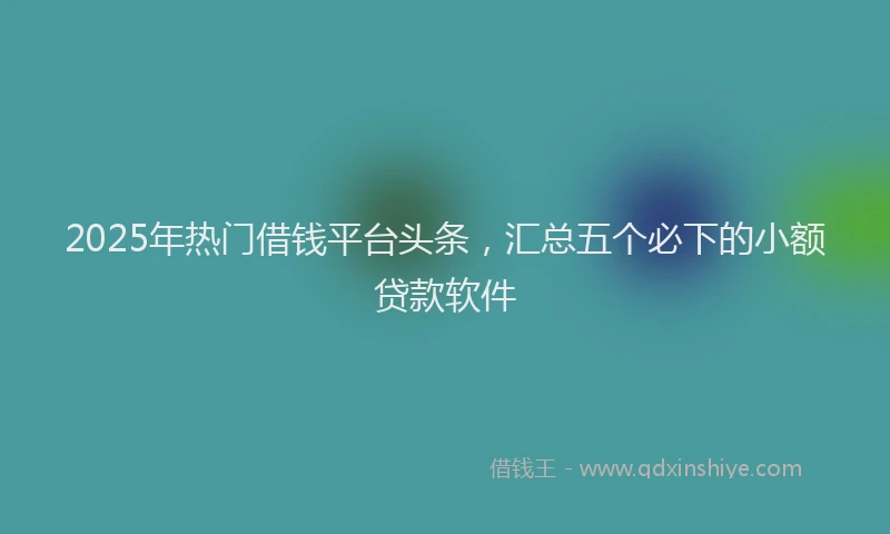 2025年热门借钱平台头条，汇总五个必下的小额贷款软件