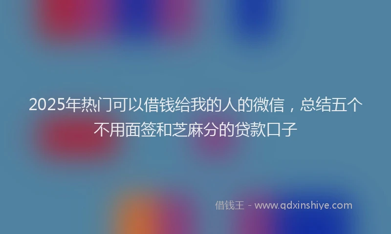 2025年热门可以借钱给我的人的微信，总结五个不用面签和芝麻分的贷款口子
