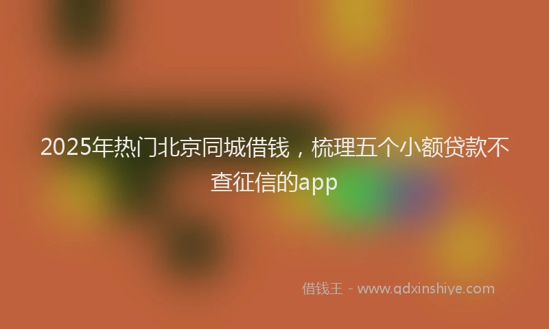 2025年热门北京同城借钱，梳理五个小额贷款不查征信的app